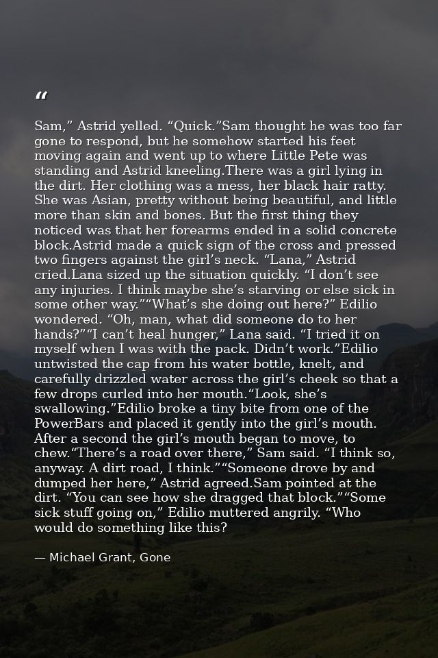 Sam,” Astrid yelled. “Quick.”Sam thought he was too far gone to respond, but he somehow started his feet moving again an — Michael Grant, Gone
