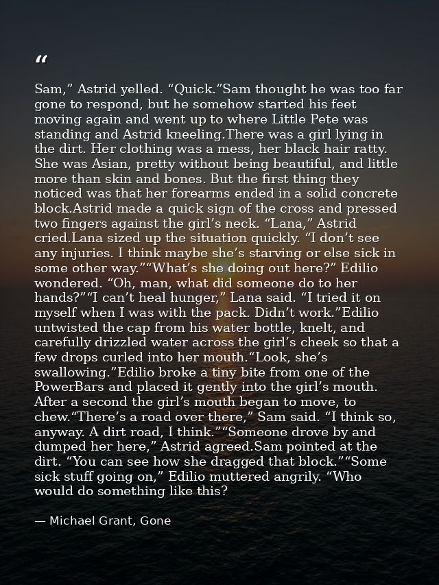 Sam,” Astrid yelled. “Quick.”Sam thought he was too far gone to respond, but he somehow started his feet moving again an — Michael Grant, Gone
