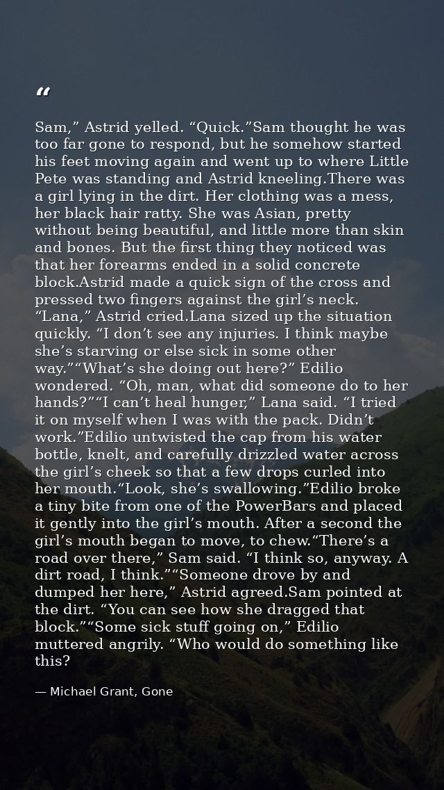 Sam,” Astrid yelled. “Quick.”Sam thought he was too far gone to respond, but he somehow started his feet moving again an — Michael Grant, Gone