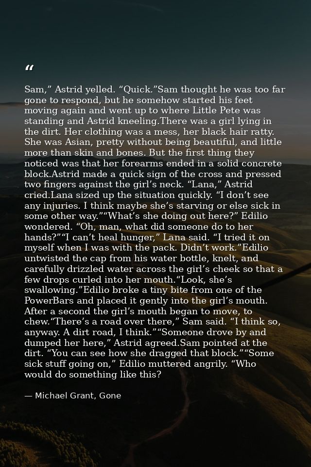 Sam,” Astrid yelled. “Quick.”Sam thought he was too far gone to respond, but he somehow started his feet moving again an — Michael Grant, Gone
