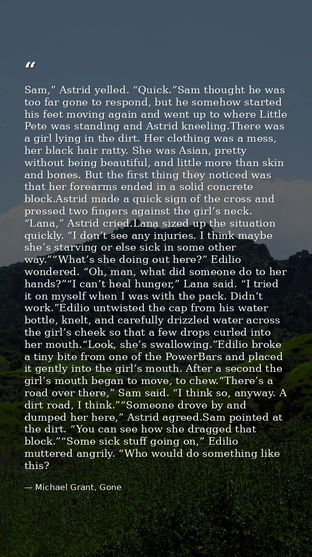 Sam,” Astrid yelled. “Quick.”Sam thought he was too far gone to respond, but he somehow started his feet moving again an — Michael Grant, Gone