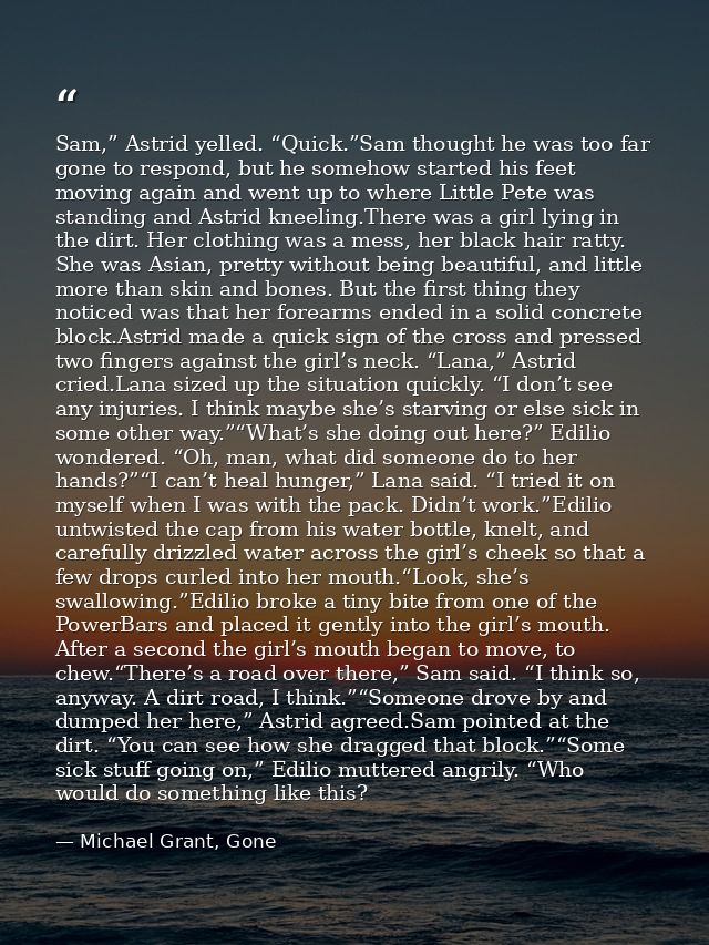 Sam,” Astrid yelled. “Quick.”Sam thought he was too far gone to respond, but he somehow started his feet moving again an — Michael Grant, Gone