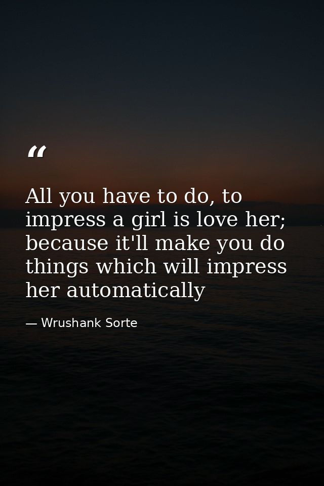 All you have to do, to impress a girl is love her; because it'll make you do things which will impress her automatically — Wrushank Sorte