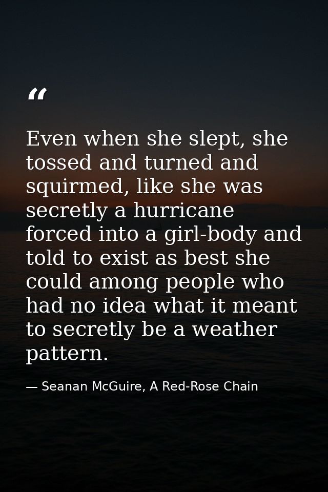 Even when she slept, she tossed and turned and squirmed, like she was secretly a hurricane forced into a girl-body and t — Seanan McGuire, A Red-Rose Chain
