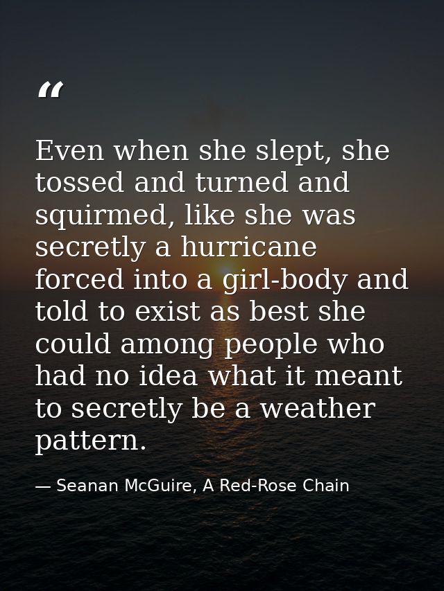 Even when she slept, she tossed and turned and squirmed, like she was secretly a hurricane forced into a girl-body and t — Seanan McGuire, A Red-Rose Chain