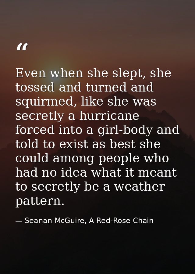 Even when she slept, she tossed and turned and squirmed, like she was secretly a hurricane forced into a girl-body and t — Seanan McGuire, A Red-Rose Chain
