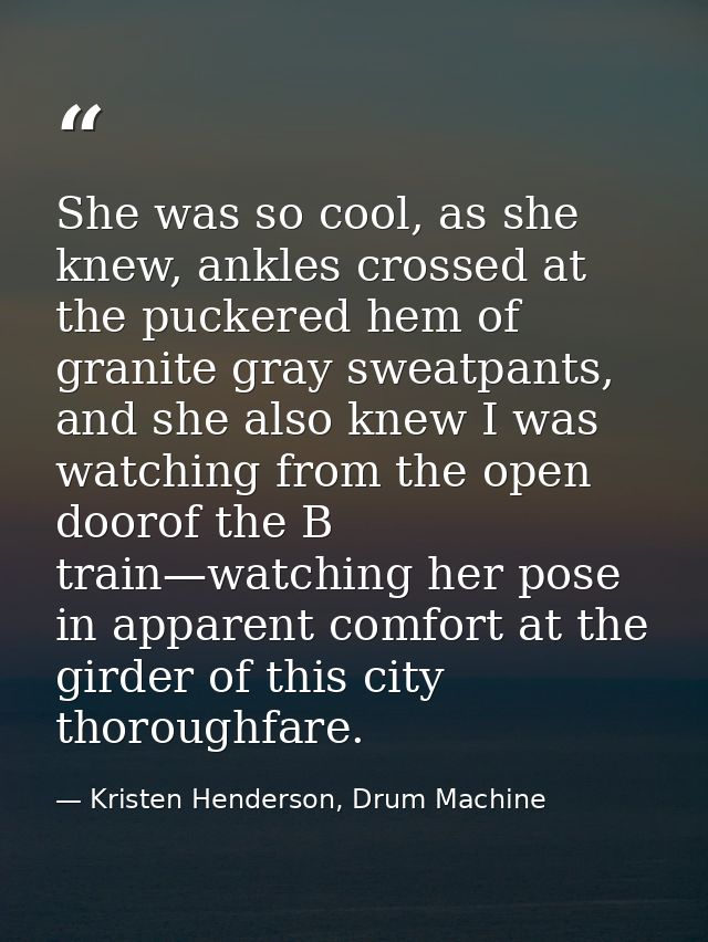 She was so cool, as she knew, ankles crossed at the puckered hem of granite gray sweatpants, and she also knew I was wat — Kristen Henderson, Drum Machine