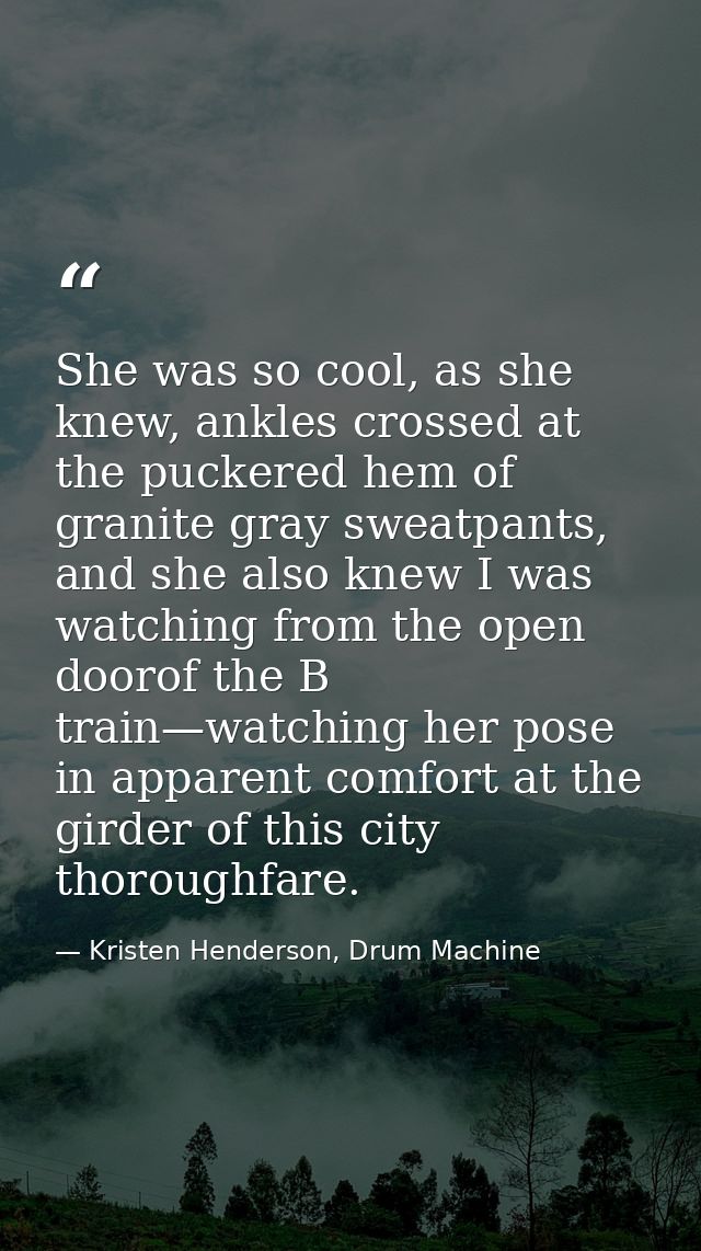 She was so cool, as she knew, ankles crossed at the puckered hem of granite gray sweatpants, and she also knew I was wat — Kristen Henderson, Drum Machine