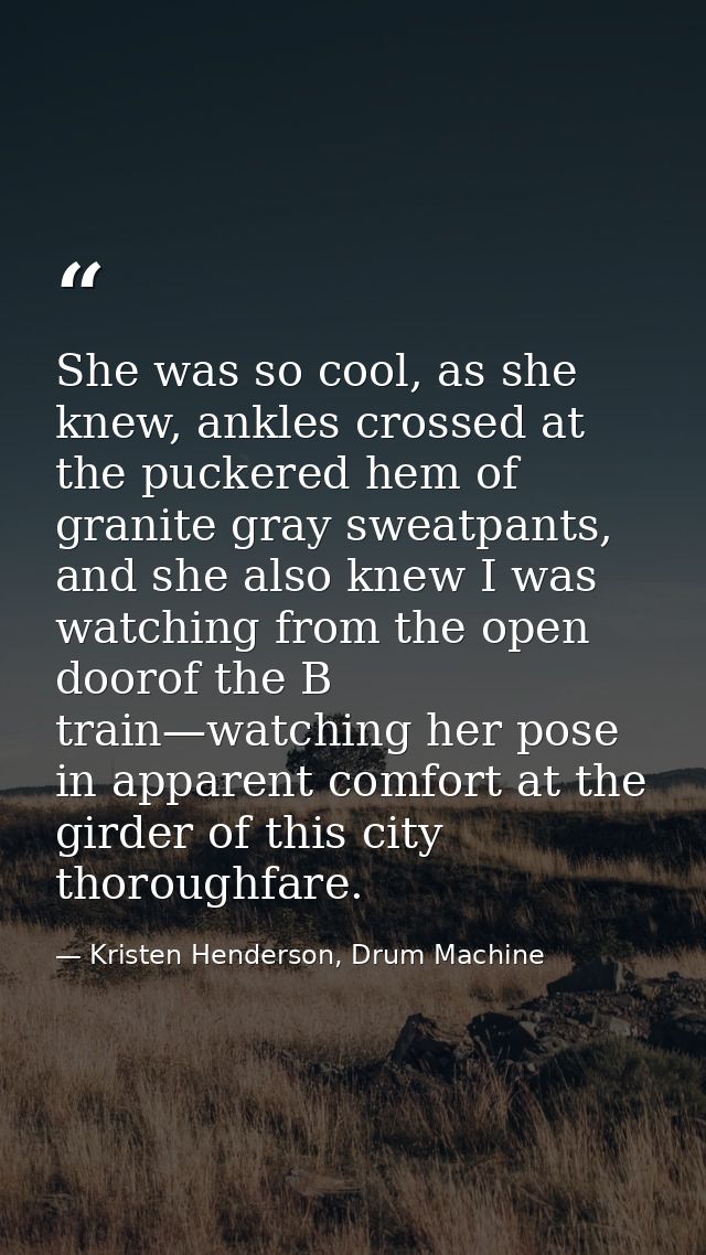 She was so cool, as she knew, ankles crossed at the puckered hem of granite gray sweatpants, and she also knew I was wat — Kristen Henderson, Drum Machine