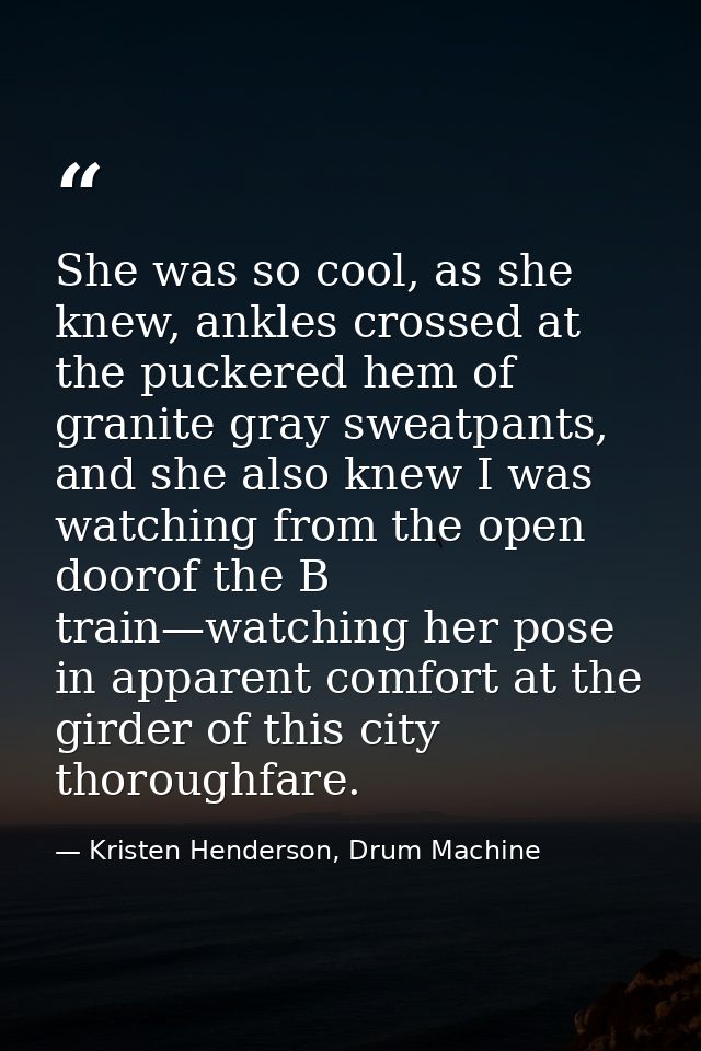 She was so cool, as she knew, ankles crossed at the puckered hem of granite gray sweatpants, and she also knew I was wat — Kristen Henderson, Drum Machine