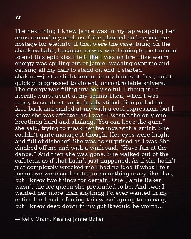 The next thing I knew Jamie was in my lap wrapping her arms around my neck as if she planned on keeping me hostage for e — Kelly Oram, Kissing Jamie Baker