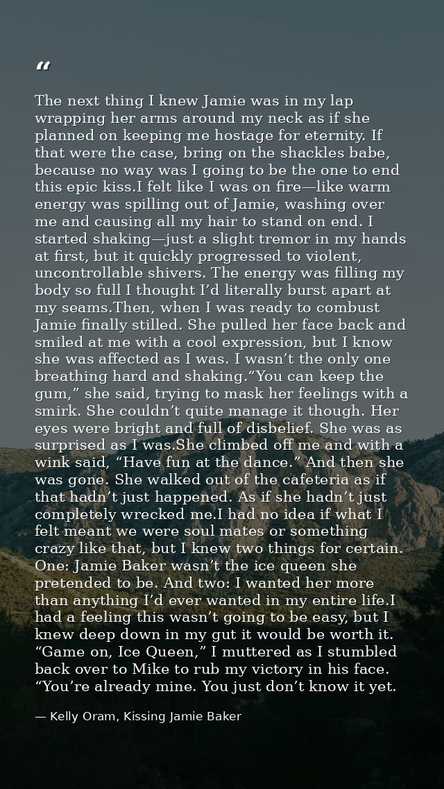The next thing I knew Jamie was in my lap wrapping her arms around my neck as if she planned on keeping me hostage for e — Kelly Oram, Kissing Jamie Baker