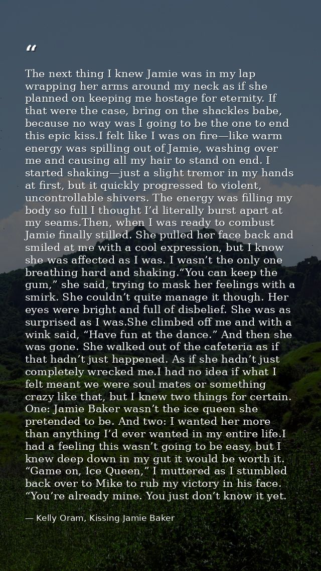 The next thing I knew Jamie was in my lap wrapping her arms around my neck as if she planned on keeping me hostage for e — Kelly Oram, Kissing Jamie Baker