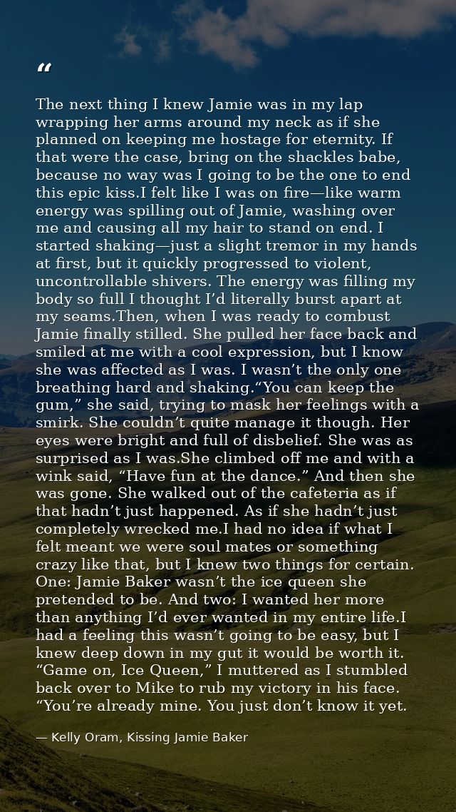 The next thing I knew Jamie was in my lap wrapping her arms around my neck as if she planned on keeping me hostage for e — Kelly Oram, Kissing Jamie Baker