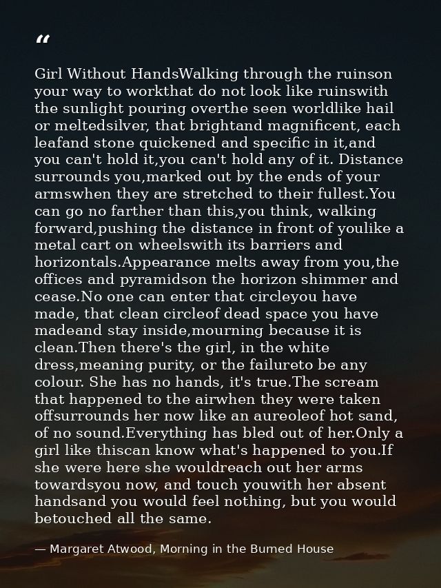 Girl Without HandsWalking through the ruinson your way to workthat do not look like ruinswith the sunlight pouring overt — Margaret Atwood, Morning in the Burned House