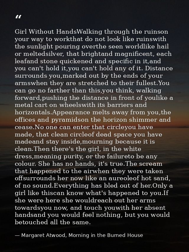 Girl Without HandsWalking through the ruinson your way to workthat do not look like ruinswith the sunlight pouring overt — Margaret Atwood, Morning in the Burned House