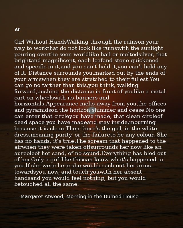 Girl Without HandsWalking through the ruinson your way to workthat do not look like ruinswith the sunlight pouring overt — Margaret Atwood, Morning in the Burned House