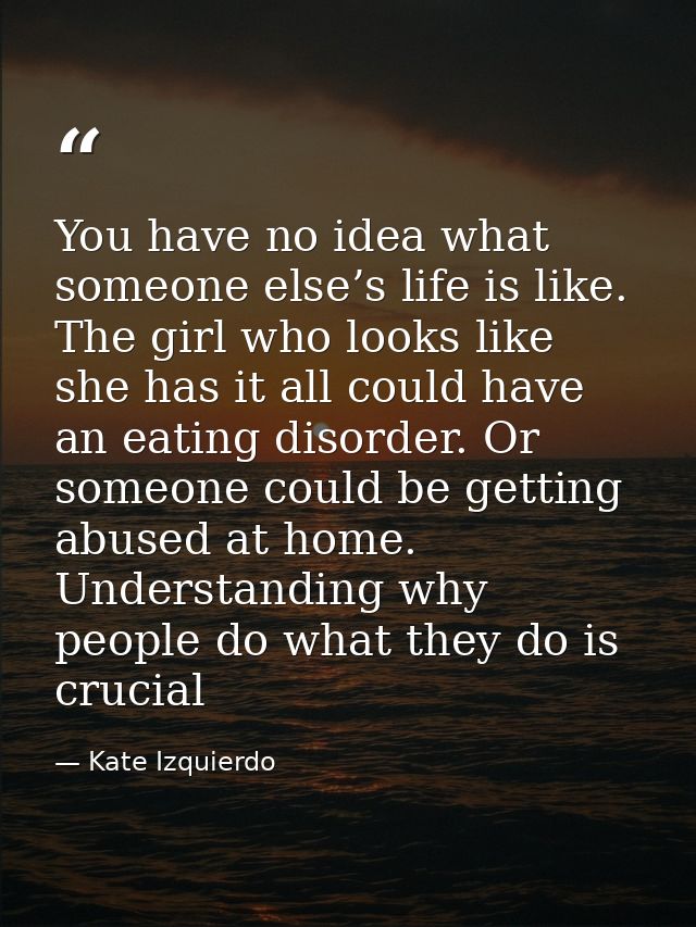 You have no idea what someone else’s life is like. The girl who looks like she has it all could have an eating disorder. — Kate Izquierdo