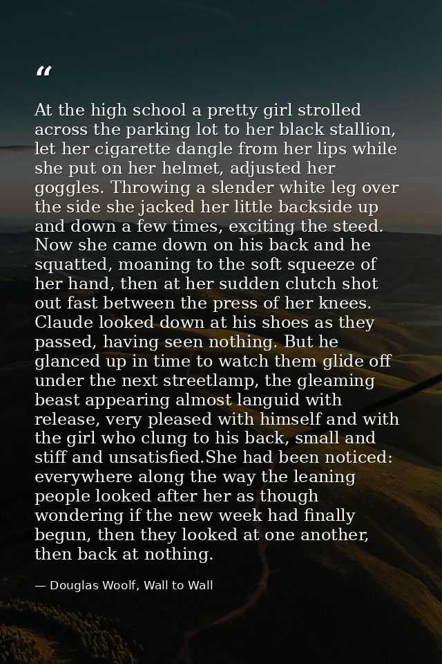 At the high school a pretty girl strolled across the parking lot to her black stallion, let her cigarette dangle from he — Douglas Woolf, Wall to Wall