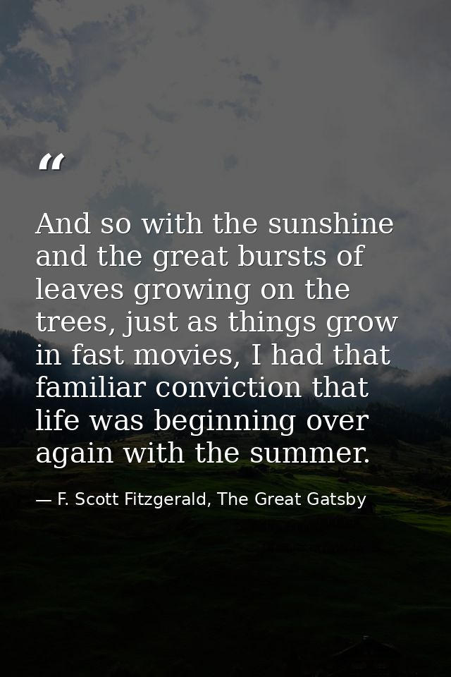 And so with the sunshine and the great bursts of leaves growing on the trees, just as things grow in fast movies, I had  — F. Scott Fitzgerald, The Great Gatsby