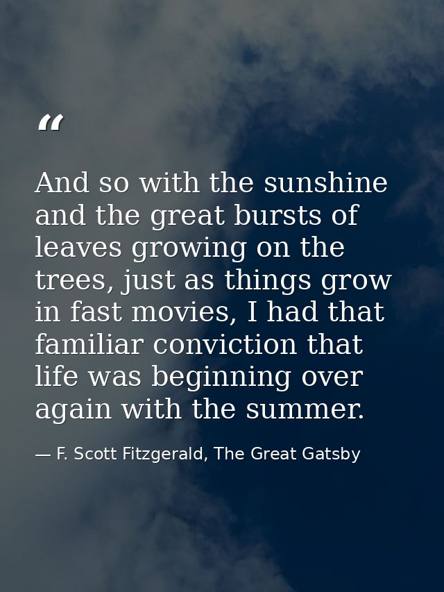 And so with the sunshine and the great bursts of leaves growing on the trees, just as things grow in fast movies, I had  — F. Scott Fitzgerald, The Great Gatsby