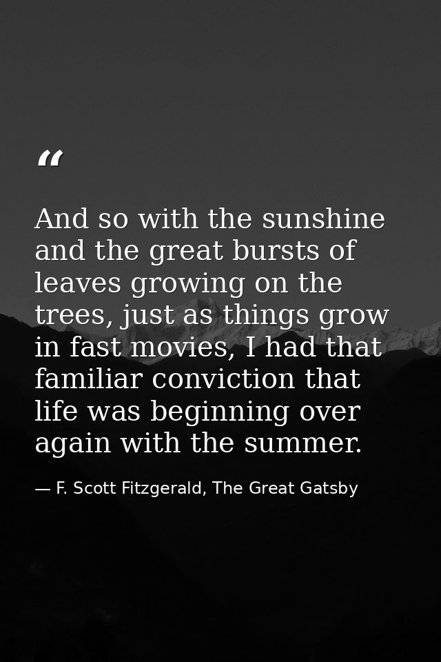 And so with the sunshine and the great bursts of leaves growing on the trees, just as things grow in fast movies, I had  — F. Scott Fitzgerald, The Great Gatsby