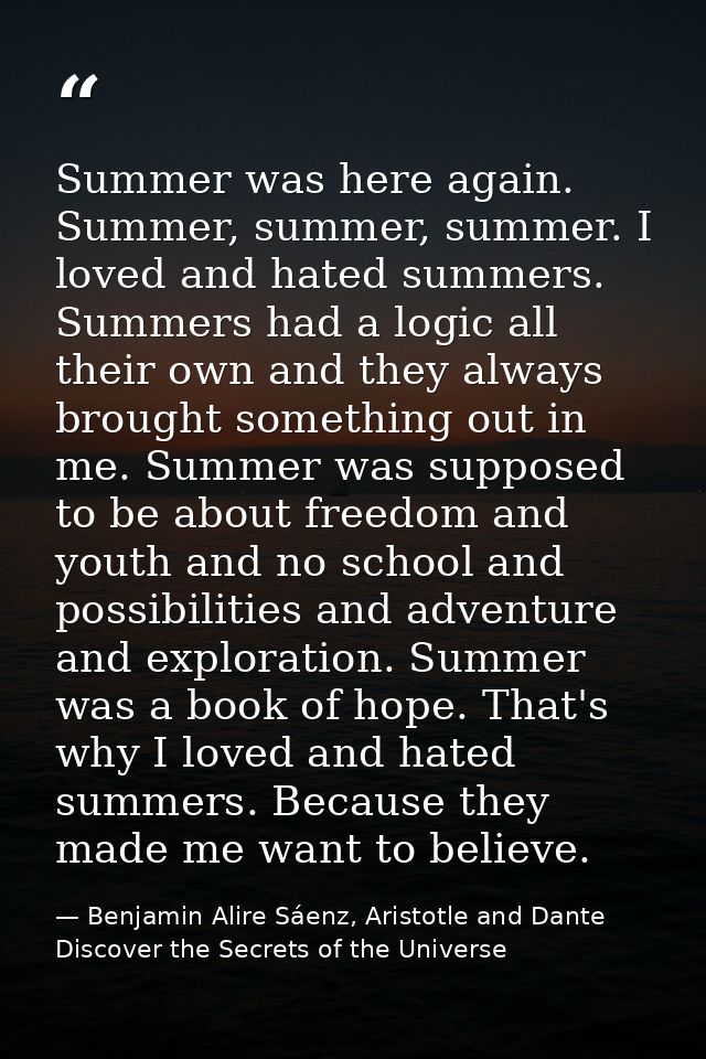 Summer was here again. Summer, summer, summer. I loved and hated summers. Summers had a logic all their own and they alw — Benjamin Alire Sáenz, Aristotle and Dante Discover the Secrets of the Universe