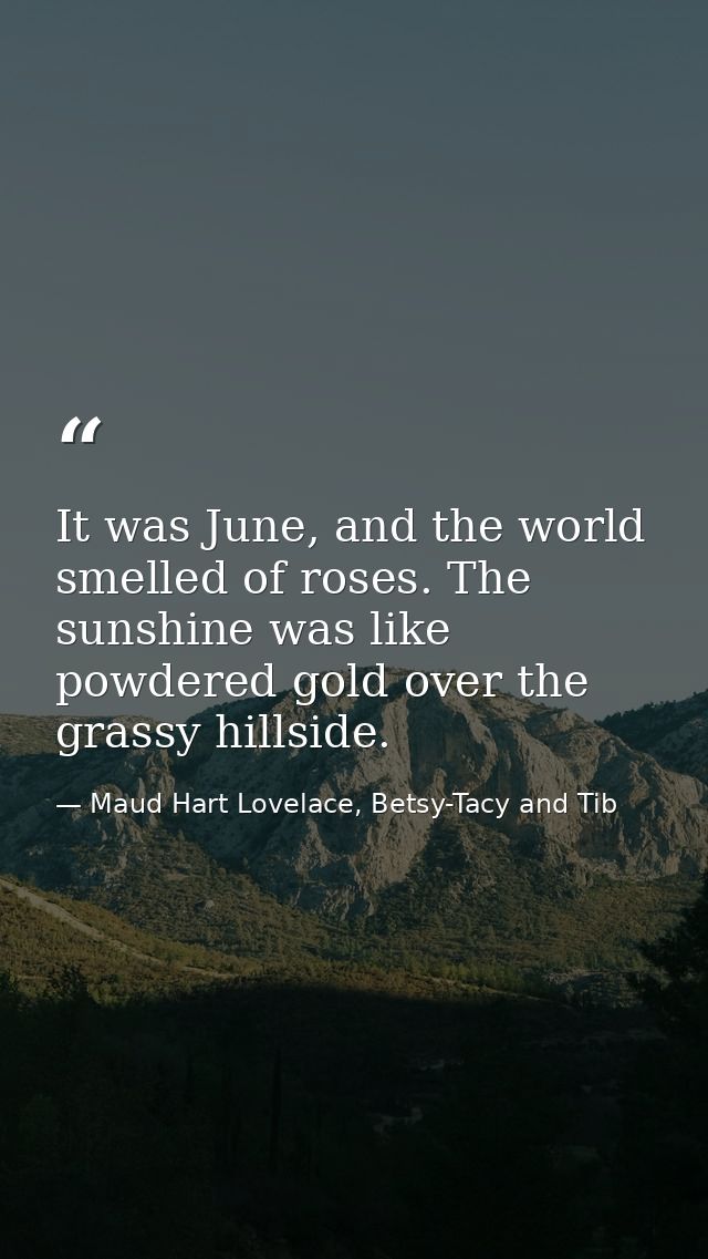 It was June, and the world smelled of roses. The sunshine was like powdered gold over the grassy hillside. — Maud Hart Lovelace, Betsy-Tacy and Tib