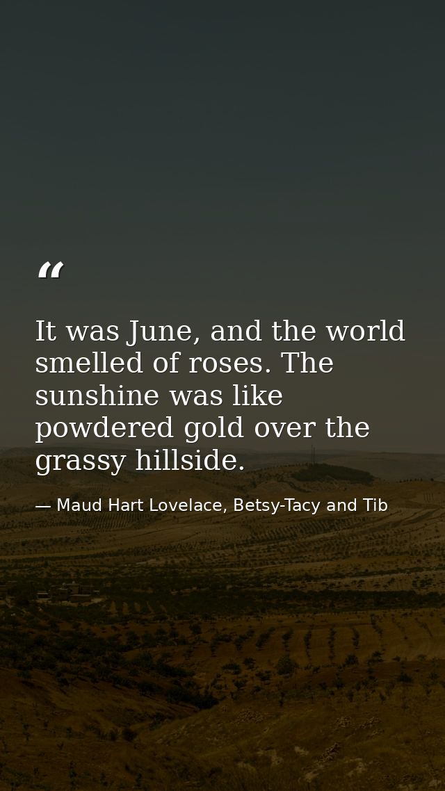 It was June, and the world smelled of roses. The sunshine was like powdered gold over the grassy hillside. — Maud Hart Lovelace, Betsy-Tacy and Tib