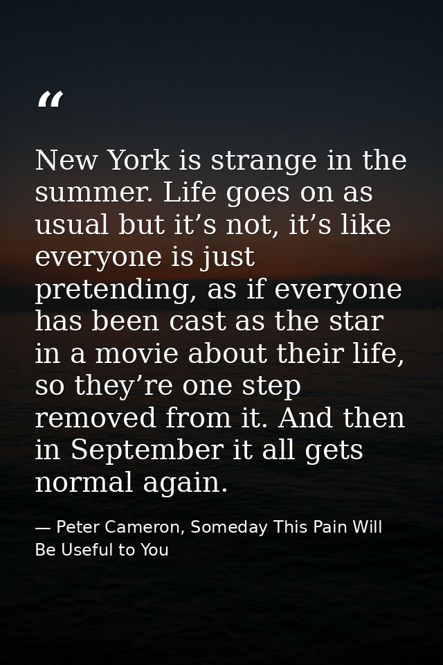 New York is strange in the summer. Life goes on as usual but it’s not, it’s like everyone is just pretending, as if ever — Peter Cameron, Someday This Pain Will Be Useful to You