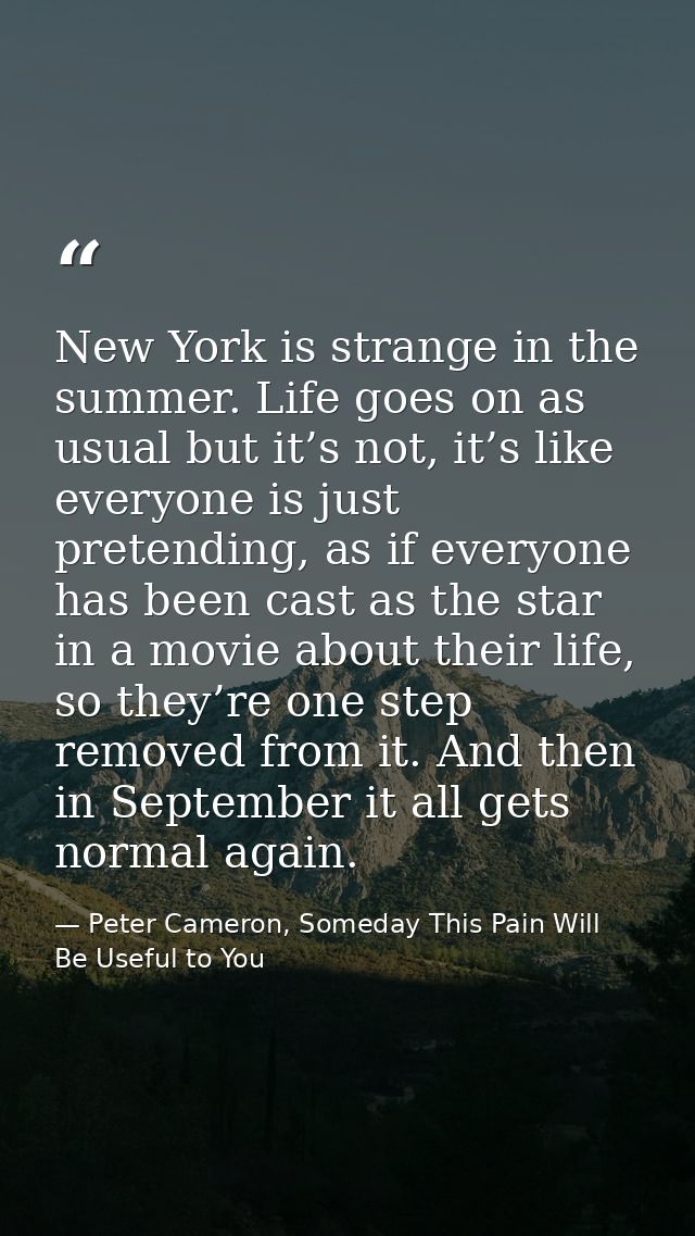 New York is strange in the summer. Life goes on as usual but it’s not, it’s like everyone is just pretending, as if ever — Peter Cameron, Someday This Pain Will Be Useful to You