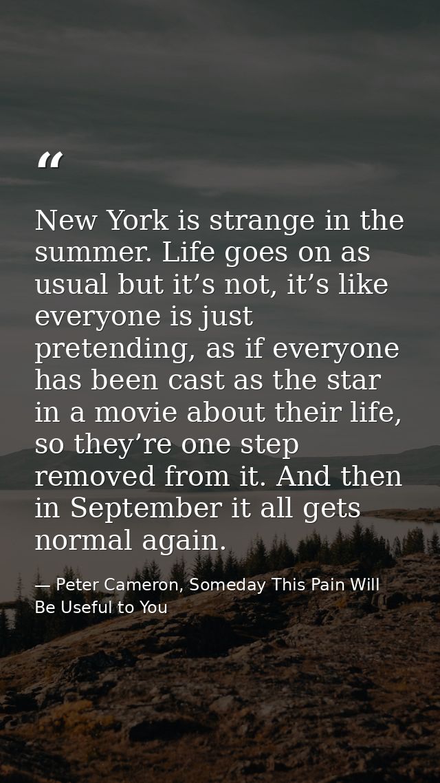 New York is strange in the summer. Life goes on as usual but it’s not, it’s like everyone is just pretending, as if ever — Peter Cameron, Someday This Pain Will Be Useful to You