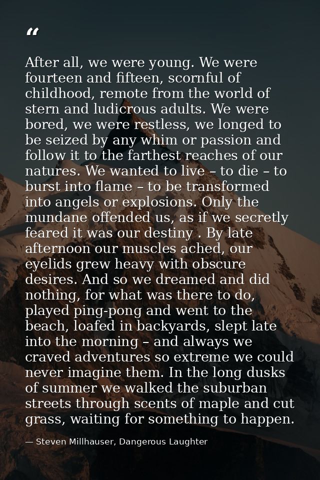 After all, we were young. We were fourteen and fifteen, scornful of childhood, remote from the world of stern and ludicr — Steven Millhauser, Dangerous Laughter