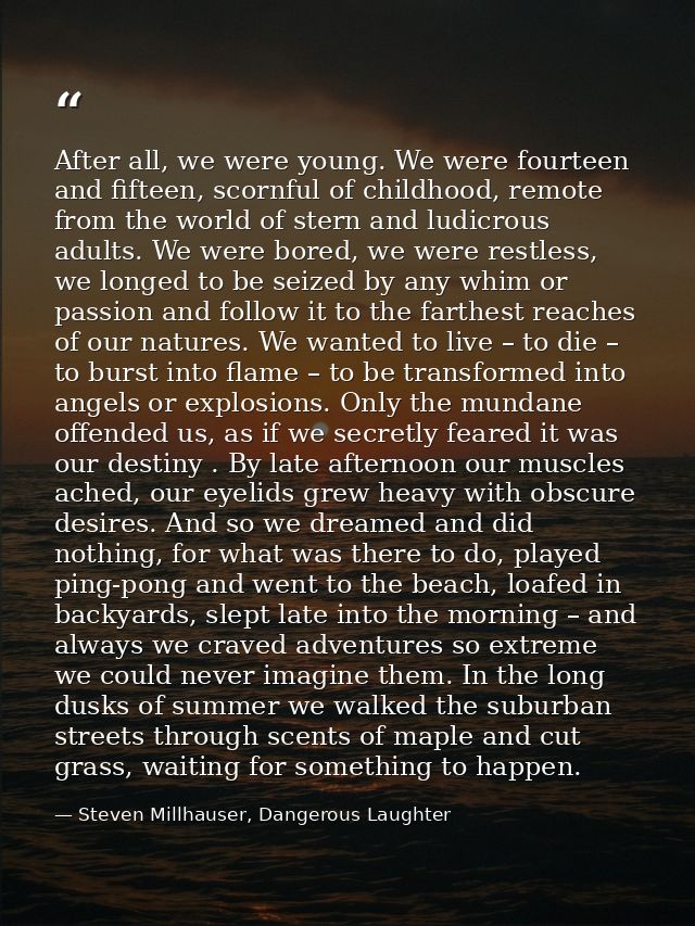 After all, we were young. We were fourteen and fifteen, scornful of childhood, remote from the world of stern and ludicr — Steven Millhauser, Dangerous Laughter