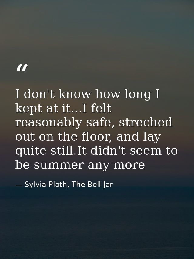 I don't know how long I kept at it...I felt reasonably safe, streched out on the floor, and lay quite still.It didn't se — Sylvia Plath, The Bell Jar