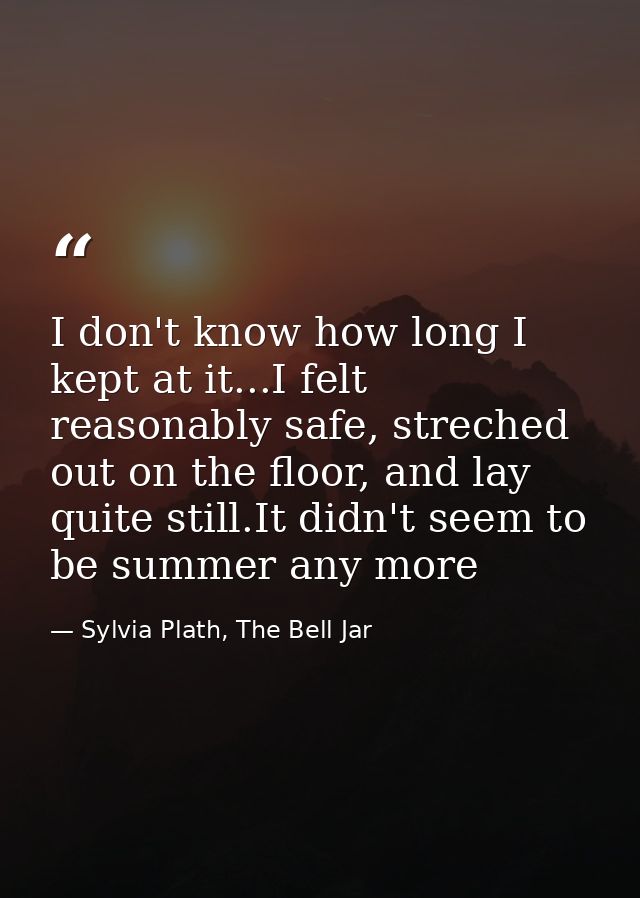 I don't know how long I kept at it...I felt reasonably safe, streched out on the floor, and lay quite still.It didn't se — Sylvia Plath, The Bell Jar