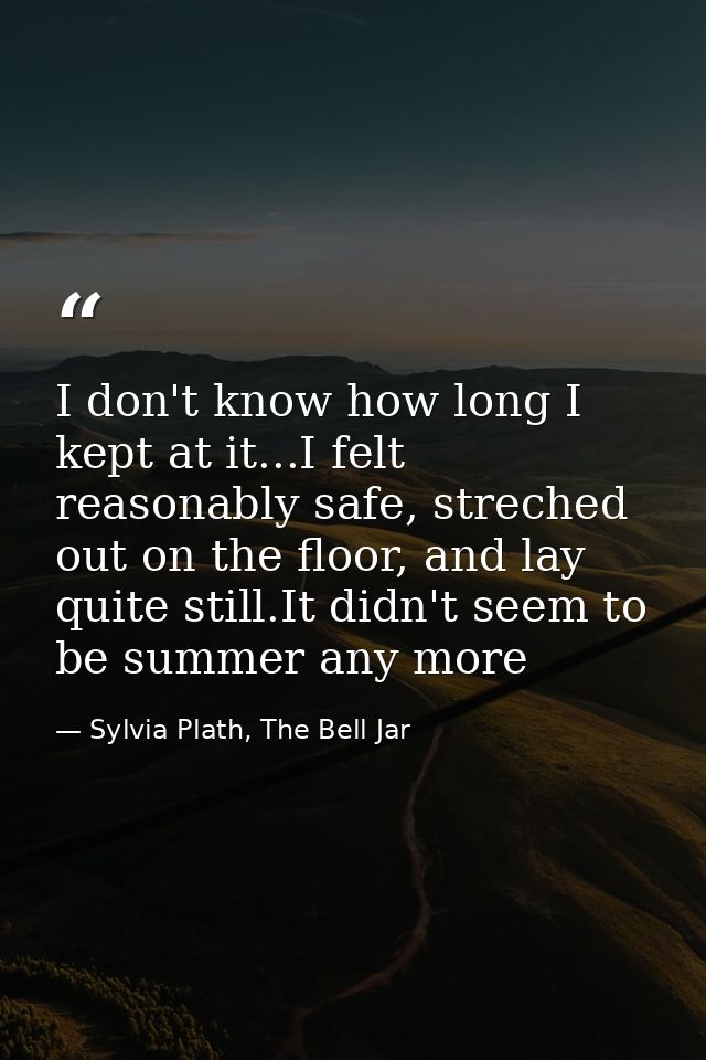 I don't know how long I kept at it...I felt reasonably safe, streched out on the floor, and lay quite still.It didn't se — Sylvia Plath, The Bell Jar