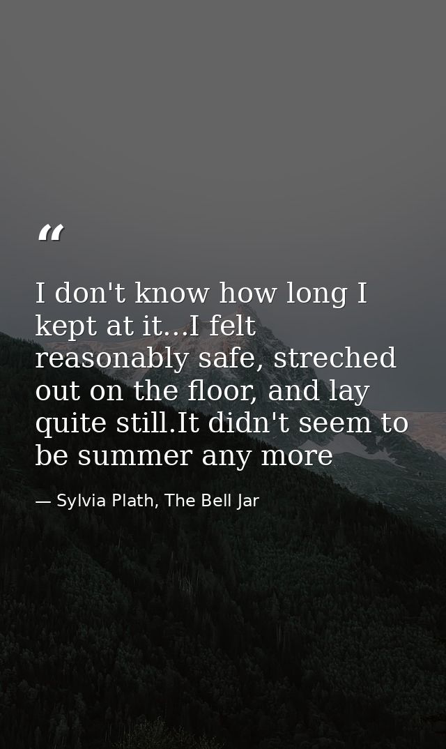 I don't know how long I kept at it...I felt reasonably safe, streched out on the floor, and lay quite still.It didn't se — Sylvia Plath, The Bell Jar