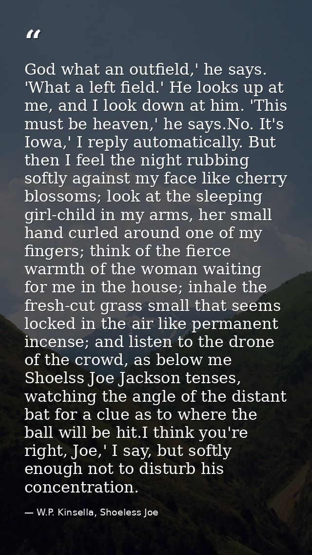 God what an outfield,' he says. 'What a left field.' He looks up at me, and I look down at him. 'This must be heaven,' h — W.P. Kinsella, Shoeless Joe