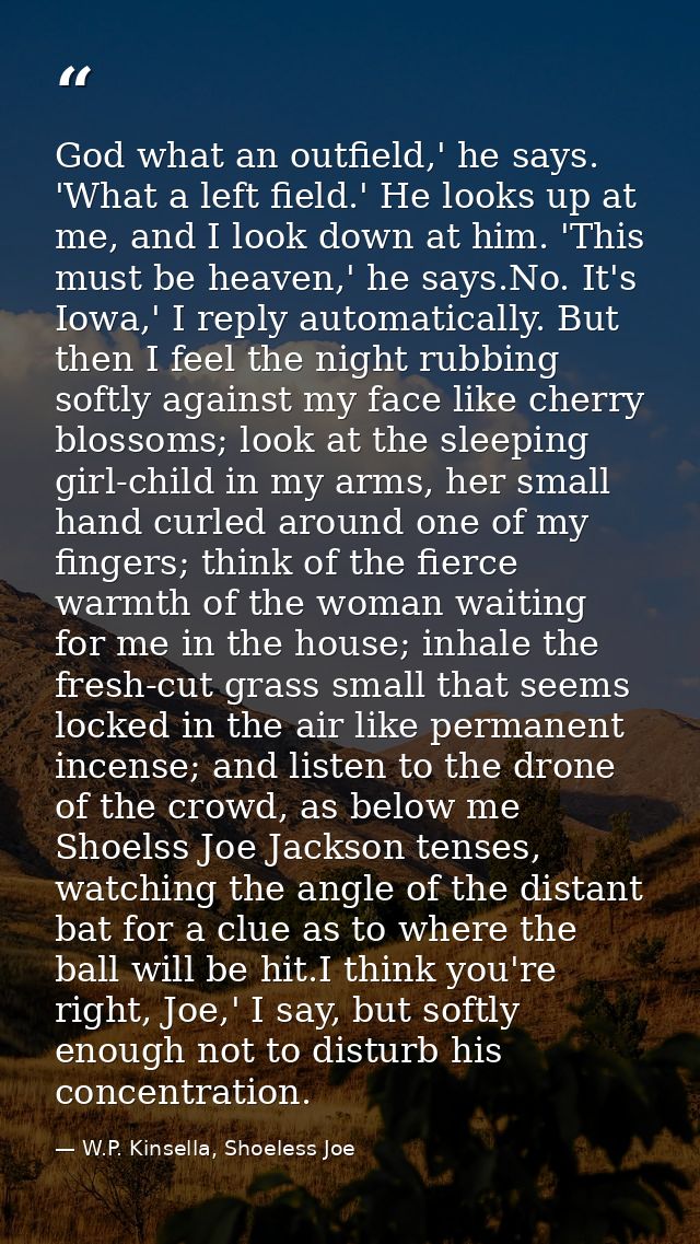 God what an outfield,' he says. 'What a left field.' He looks up at me, and I look down at him. 'This must be heaven,' h — W.P. Kinsella, Shoeless Joe