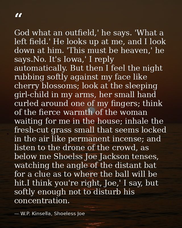 God what an outfield,' he says. 'What a left field.' He looks up at me, and I look down at him. 'This must be heaven,' h — W.P. Kinsella, Shoeless Joe