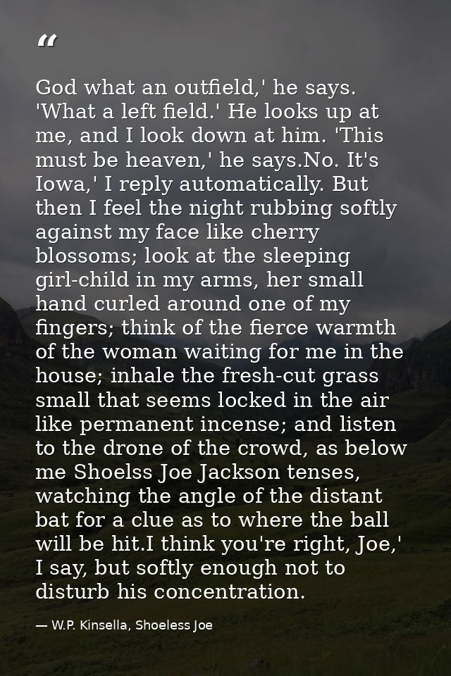 God what an outfield,' he says. 'What a left field.' He looks up at me, and I look down at him. 'This must be heaven,' h — W.P. Kinsella, Shoeless Joe