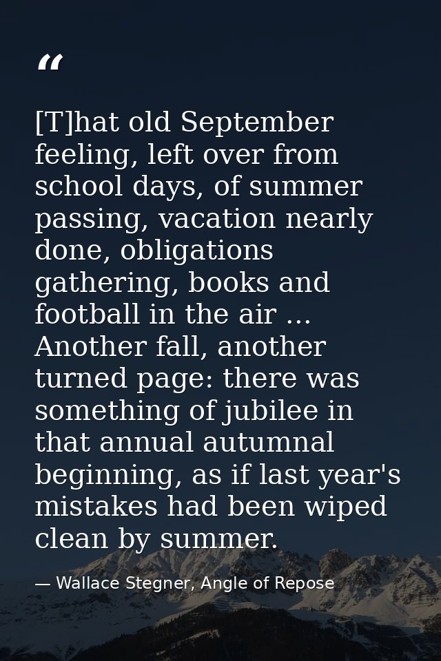 [T]hat old September feeling, left over from school days, of summer passing, vacation nearly done, obligations gathering — Wallace Stegner, Angle of Repose