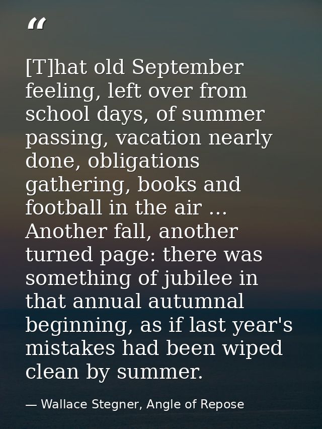 [T]hat old September feeling, left over from school days, of summer passing, vacation nearly done, obligations gathering — Wallace Stegner, Angle of Repose