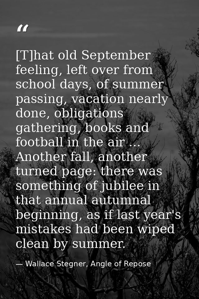 [T]hat old September feeling, left over from school days, of summer passing, vacation nearly done, obligations gathering — Wallace Stegner, Angle of Repose