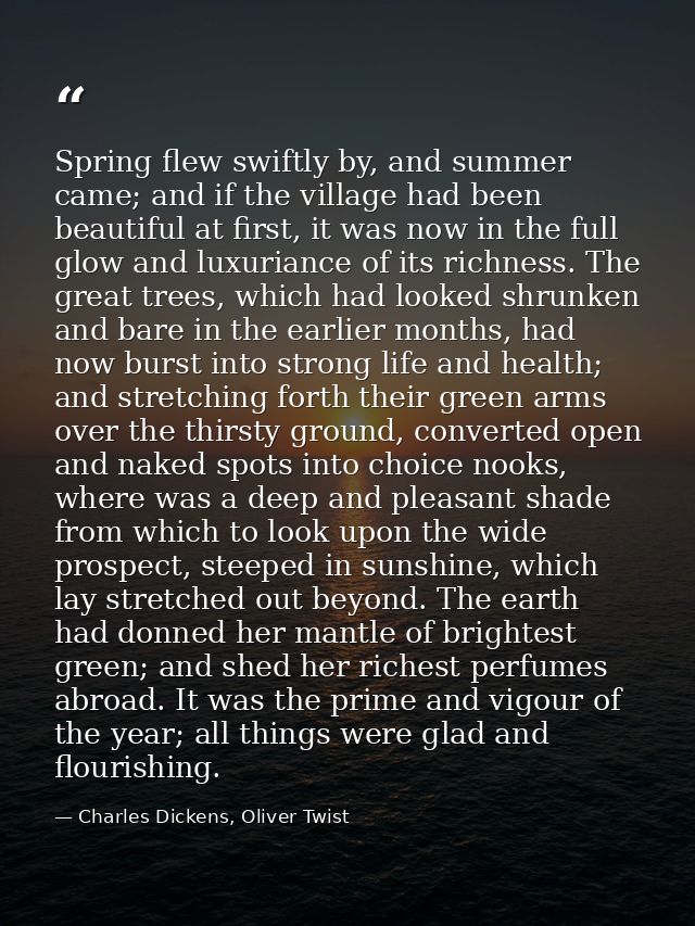Spring flew swiftly by, and summer came; and if the village had been beautiful at first, it was now in the full glow and — Charles Dickens, Oliver Twist