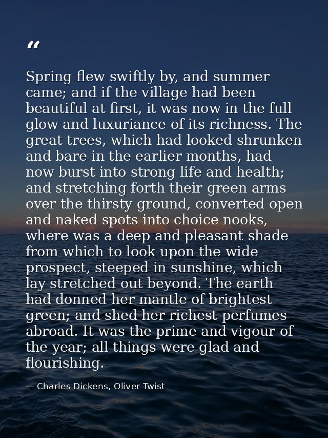 Spring flew swiftly by, and summer came; and if the village had been beautiful at first, it was now in the full glow and — Charles Dickens, Oliver Twist