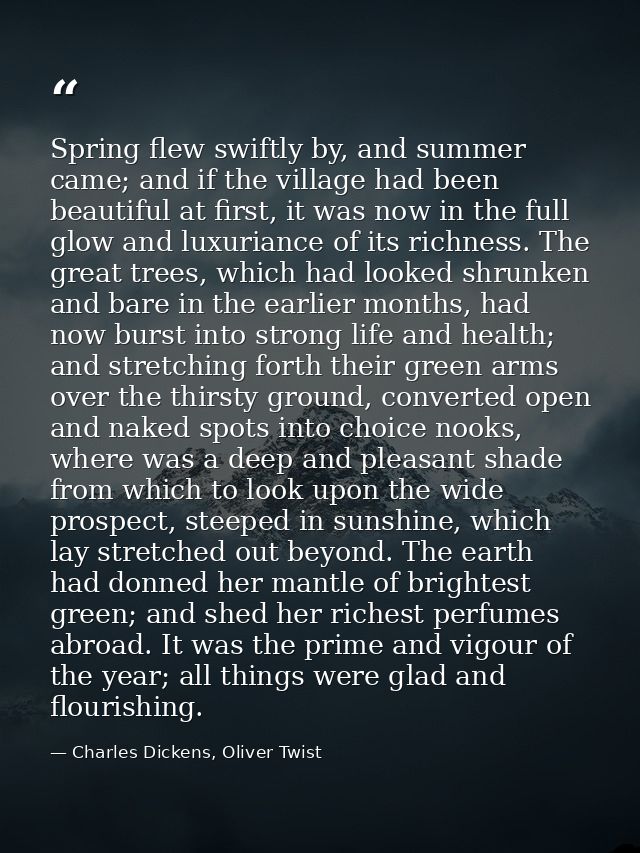 Spring flew swiftly by, and summer came; and if the village had been beautiful at first, it was now in the full glow and — Charles Dickens, Oliver Twist