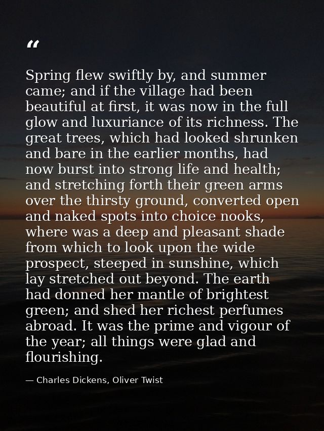 Spring flew swiftly by, and summer came; and if the village had been beautiful at first, it was now in the full glow and — Charles Dickens, Oliver Twist