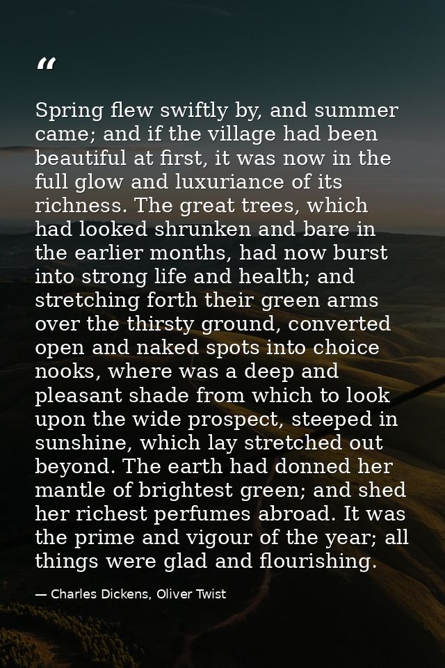 Spring flew swiftly by, and summer came; and if the village had been beautiful at first, it was now in the full glow and — Charles Dickens, Oliver Twist
